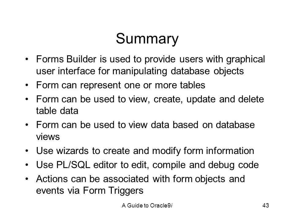 A Guide to Oracle9i43 Summary Forms Builder is used to provide users with graphical user interface for manipulating database objects Form can represent one or more tables Form can be used to view, create, update and delete table data Form can be used to view data based on database views Use wizards to create and modify form information Use PL/SQL editor to edit, compile and debug code Actions can be associated with form objects and events via Form Triggers