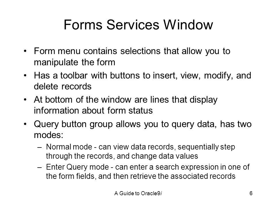 A Guide to Oracle9i6 Forms Services Window Form menu contains selections that allow you to manipulate the form Has a toolbar with buttons to insert, view, modify, and delete records At bottom of the window are lines that display information about form status Query button group allows you to query data, has two modes: –Normal mode - can view data records, sequentially step through the records, and change data values –Enter Query mode - can enter a search expression in one of the form fields, and then retrieve the associated records