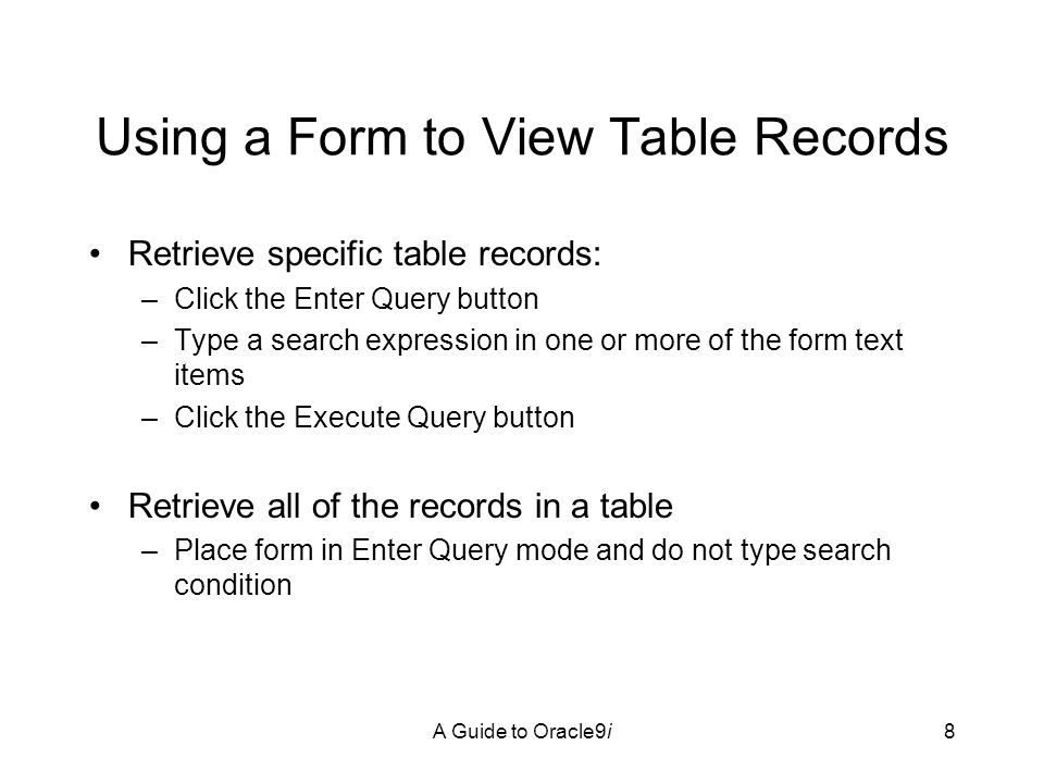 A Guide to Oracle9i8 Using a Form to View Table Records Retrieve specific table records: –Click the Enter Query button –Type a search expression in one or more of the form text items –Click the Execute Query button Retrieve all of the records in a table –Place form in Enter Query mode and do not type search condition