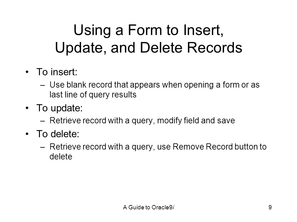 A Guide to Oracle9i9 Using a Form to Insert, Update, and Delete Records To insert: –Use blank record that appears when opening a form or as last line of query results To update: –Retrieve record with a query, modify field and save To delete: –Retrieve record with a query, use Remove Record button to delete