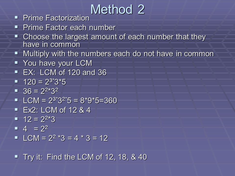 Method 2  Prime Factorization  Prime Factor each number  Choose the largest amount of each number that they have in common  Multiply with the numbers each do not have in common  You have your LCM  EX: LCM of 120 and 36  120 = 2 3* 3*5  36 = 2 2 *3 2  LCM = 2 3* 3 2* 5 = 8*9*5=360  Ex2: LCM of 12 & 4  12 = 2 2 *3  4 = 2 2  LCM = 2 2 *3 = 4 * 3 = 12  Try it: Find the LCM of 12, 18, & 40