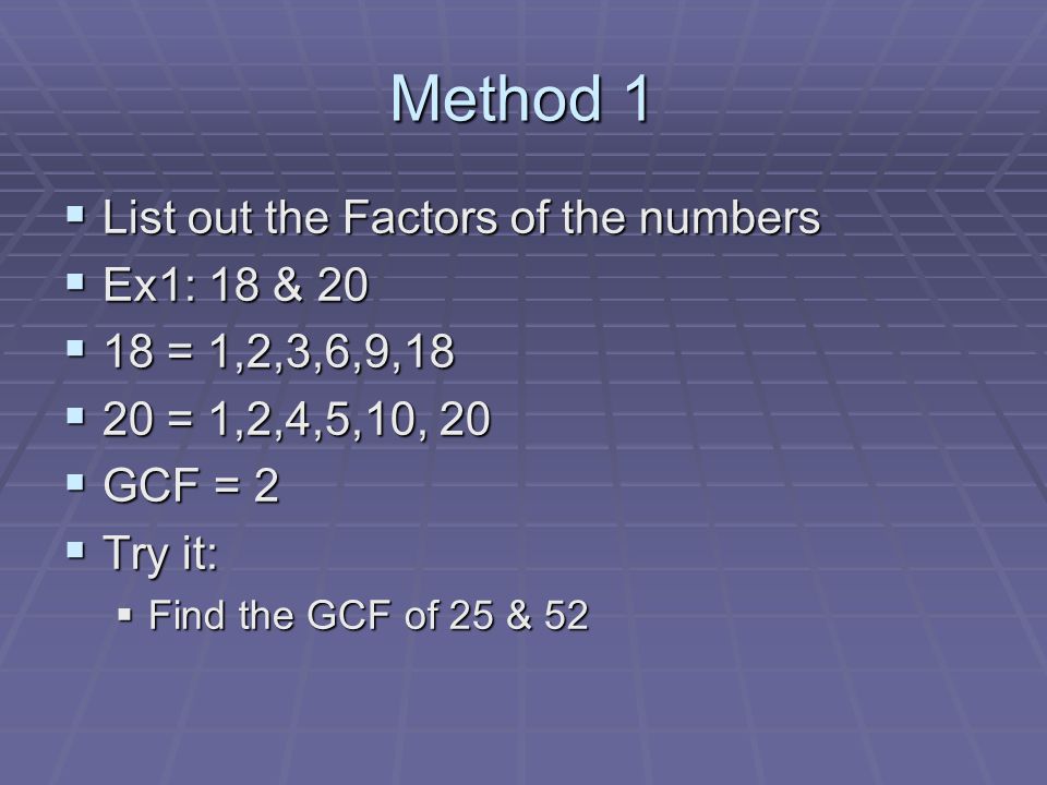 Method 1  List out the Factors of the numbers  Ex1: 18 & 20  18 = 1,2,3,6,9,18  20 = 1,2,4,5,10, 20  GCF = 2  Try it:  Find the GCF of 25 & 52