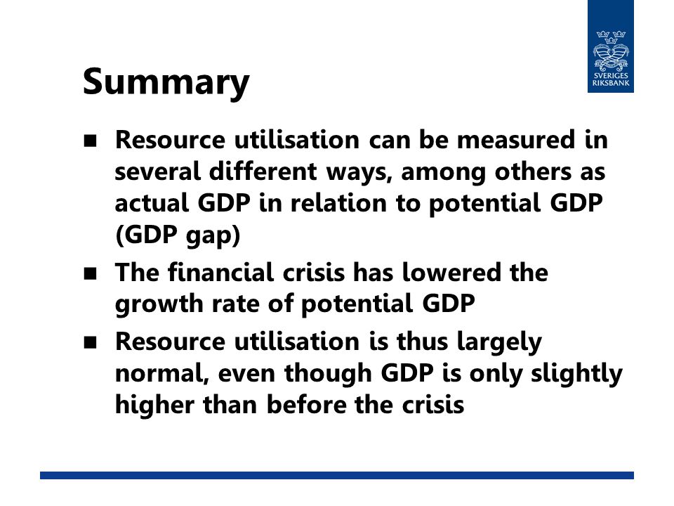 Summary Resource utilisation can be measured in several different ways, among others as actual GDP in relation to potential GDP (GDP gap) The financial crisis has lowered the growth rate of potential GDP Resource utilisation is thus largely normal, even though GDP is only slightly higher than before the crisis