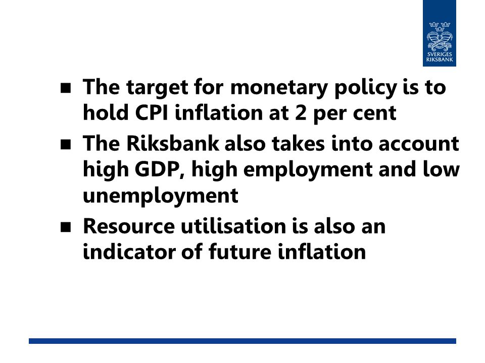 The target for monetary policy is to hold CPI inflation at 2 per cent The Riksbank also takes into account high GDP, high employment and low unemployment Resource utilisation is also an indicator of future inflation
