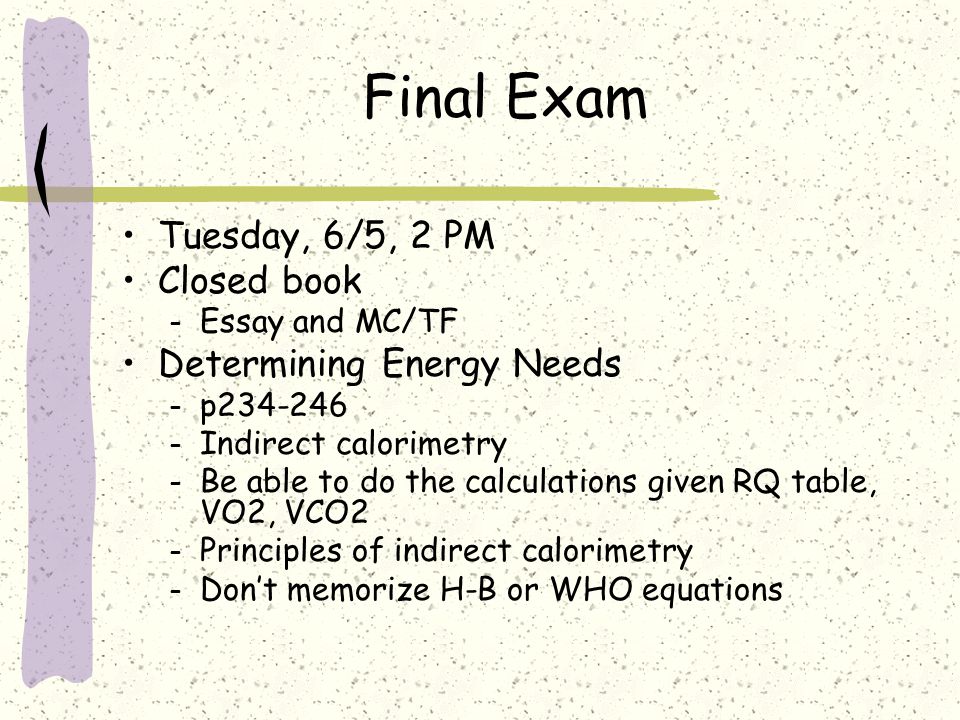 Final Exam Tuesday, 6/5, 2 PM Closed book – Essay and MC/TF Determining Energy Needs – p – Indirect calorimetry – Be able to do the calculations given RQ table, VO2, VCO2 – Principles of indirect calorimetry – Don’t memorize H-B or WHO equations