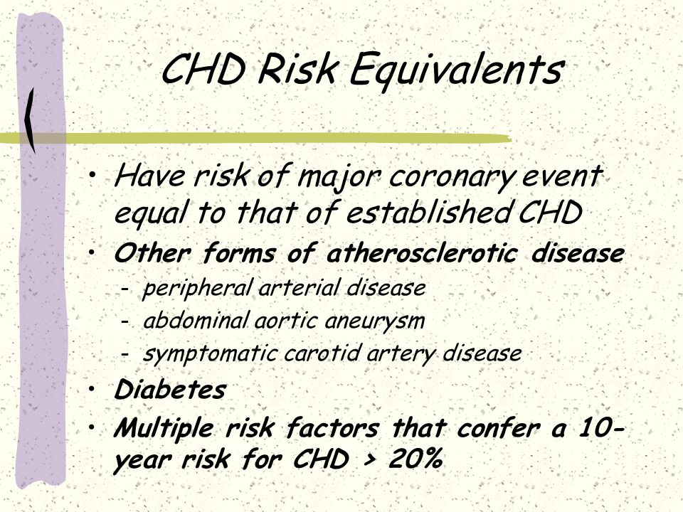CHD Risk Equivalents Have risk of major coronary event equal to that of established CHD Other forms of atherosclerotic disease – peripheral arterial disease – abdominal aortic aneurysm – symptomatic carotid artery disease Diabetes Multiple risk factors that confer a 10- year risk for CHD > 20%