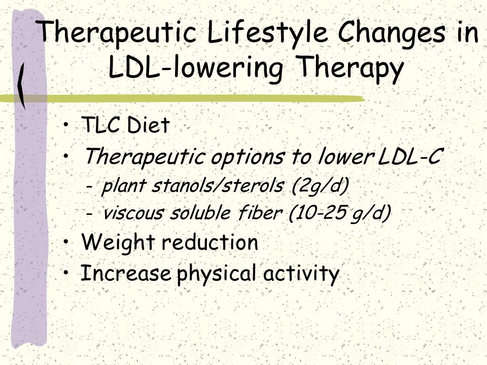 Therapeutic Lifestyle Changes in LDL-lowering Therapy TLC Diet Therapeutic options to lower LDL-C – plant stanols/sterols (2g/d) – viscous soluble fiber (10-25 g/d) Weight reduction Increase physical activity