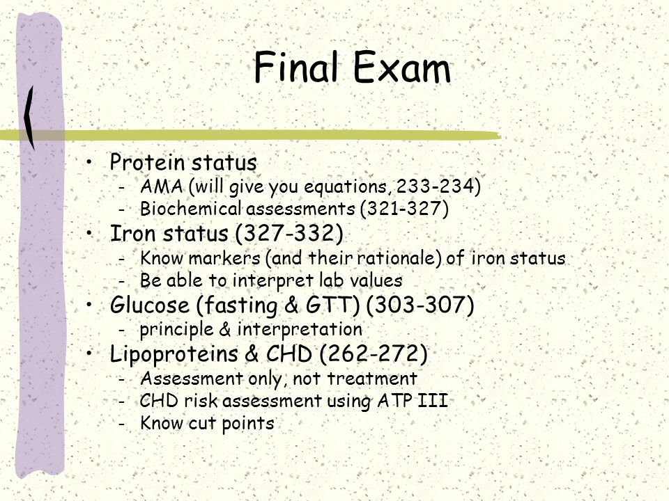 Final Exam Protein status – AMA (will give you equations, ) – Biochemical assessments ( ) Iron status ( ) – Know markers (and their rationale) of iron status – Be able to interpret lab values Glucose (fasting & GTT) ( ) – principle & interpretation Lipoproteins & CHD ( ) – Assessment only, not treatment – CHD risk assessment using ATP III – Know cut points