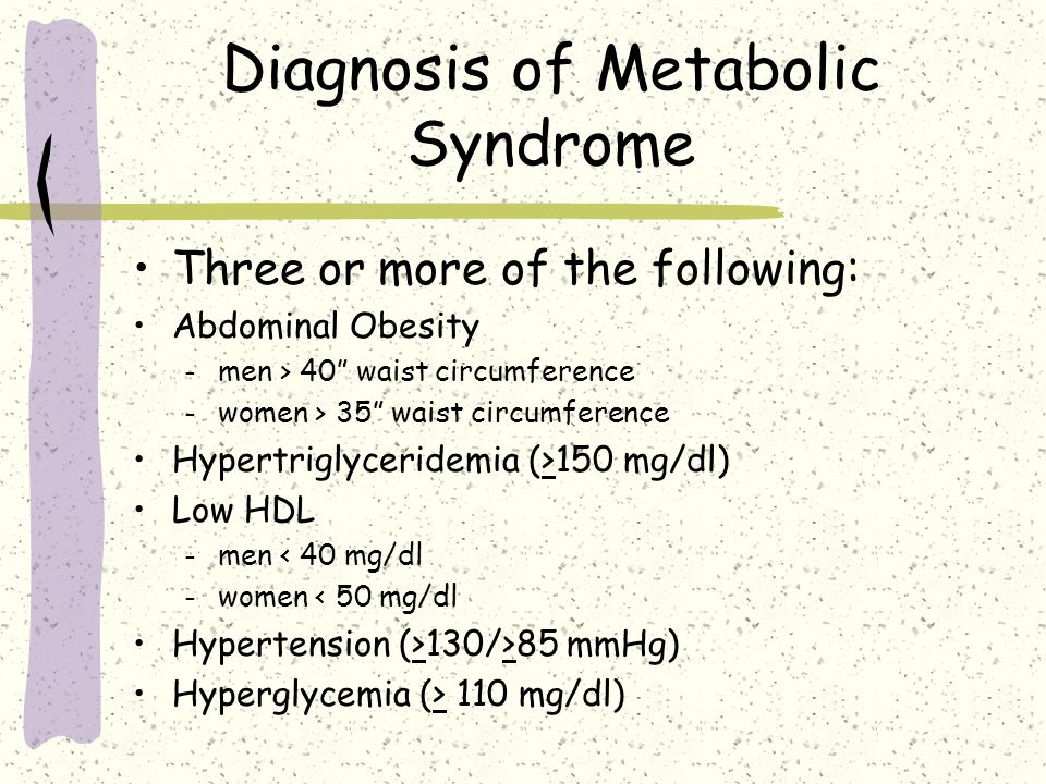 Diagnosis of Metabolic Syndrome Three or more of the following: Abdominal Obesity – men > 40 waist circumference – women > 35 waist circumference Hypertriglyceridemia (>150 mg/dl) Low HDL – men < 40 mg/dl – women < 50 mg/dl Hypertension (>130/>85 mmHg) Hyperglycemia (> 110 mg/dl)