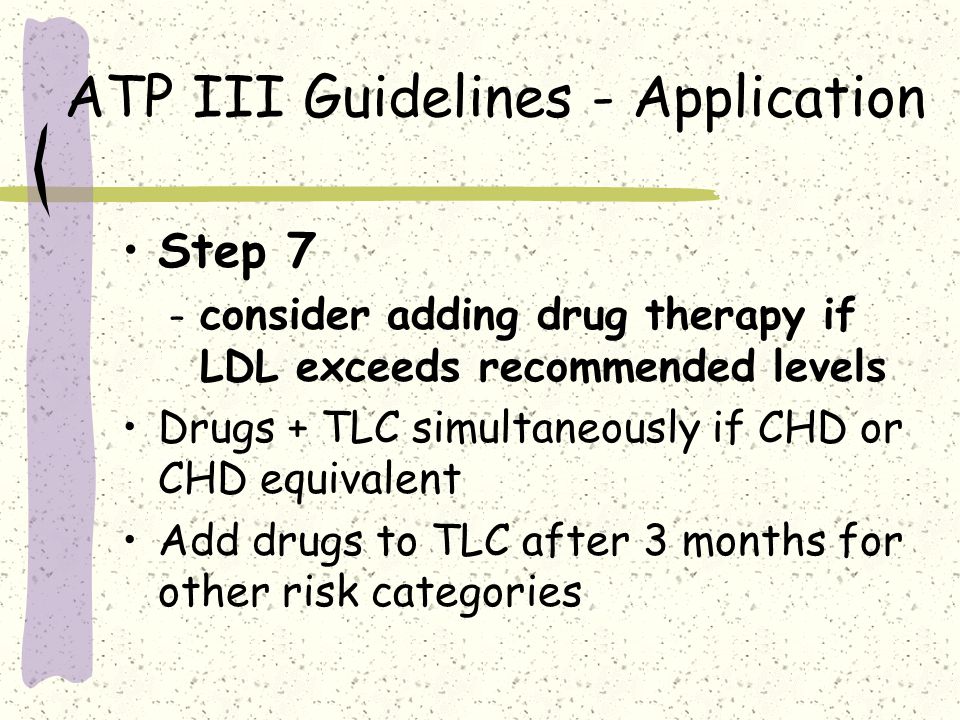 ATP III Guidelines - Application Step 7 – consider adding drug therapy if LDL exceeds recommended levels Drugs + TLC simultaneously if CHD or CHD equivalent Add drugs to TLC after 3 months for other risk categories