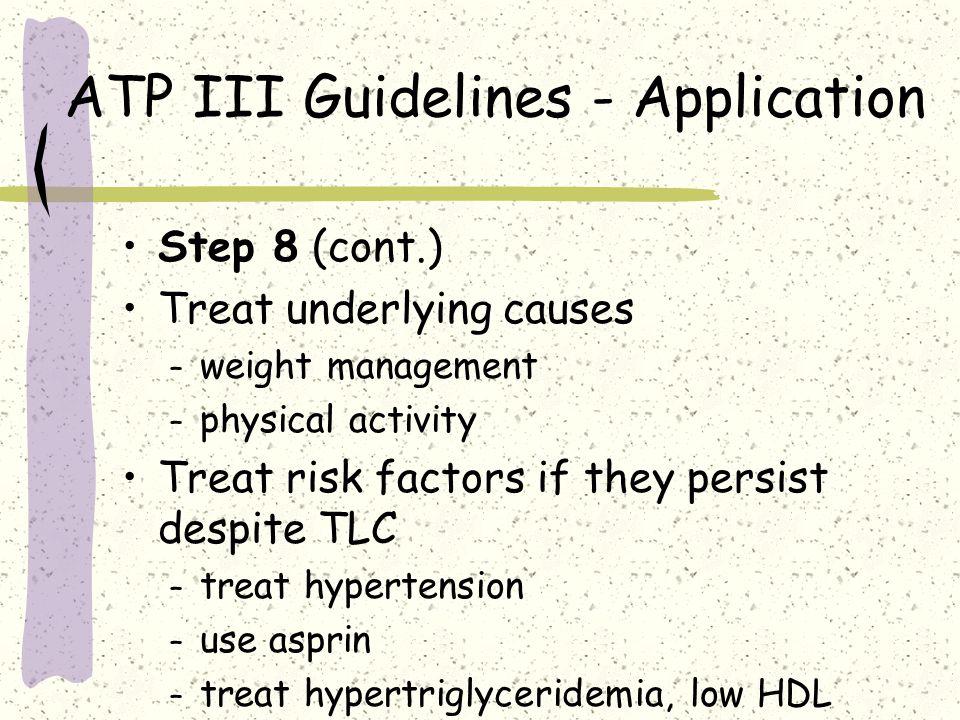 ATP III Guidelines - Application Step 8 (cont.) Treat underlying causes – weight management – physical activity Treat risk factors if they persist despite TLC – treat hypertension – use asprin – treat hypertriglyceridemia, low HDL