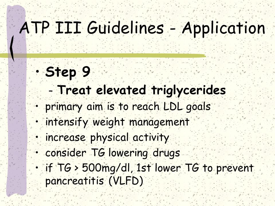 ATP III Guidelines - Application Step 9 – Treat elevated triglycerides primary aim is to reach LDL goals intensify weight management increase physical activity consider TG lowering drugs if TG > 500mg/dl, 1st lower TG to prevent pancreatitis (VLFD)