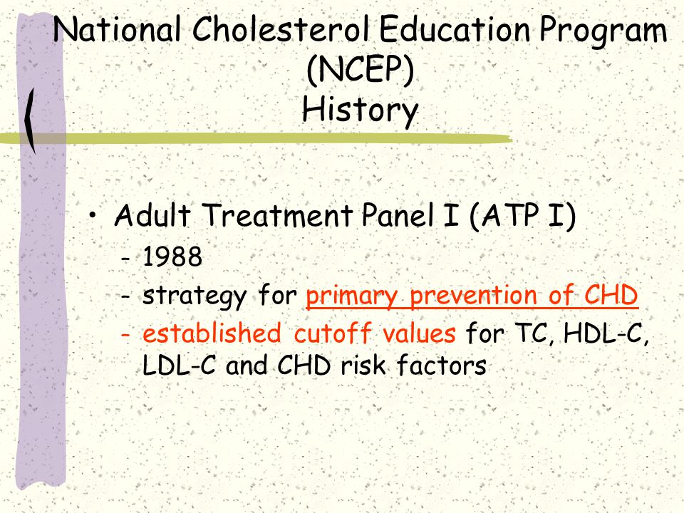 National Cholesterol Education Program (NCEP) History Adult Treatment Panel I (ATP I) – 1988 – strategy for primary prevention of CHD – established cutoff values for TC, HDL-C, LDL-C and CHD risk factors