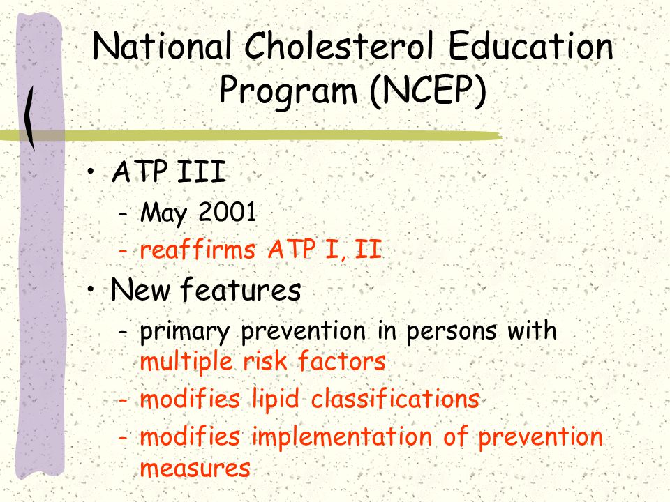 National Cholesterol Education Program (NCEP) ATP III – May 2001 – reaffirms ATP I, II New features – primary prevention in persons with multiple risk factors – modifies lipid classifications – modifies implementation of prevention measures