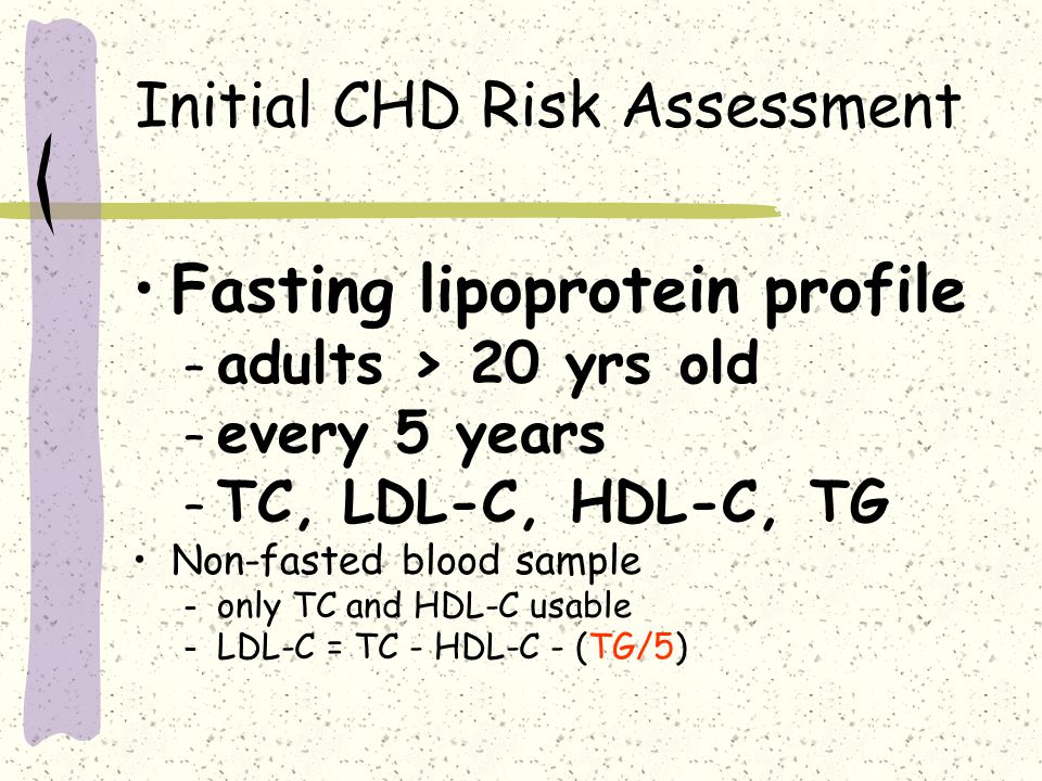 Initial CHD Risk Assessment Fasting lipoprotein profile – adults > 20 yrs old – every 5 years – TC, LDL-C, HDL-C, TG Non-fasted blood sample – only TC and HDL-C usable – LDL-C = TC - HDL-C - (TG/5)