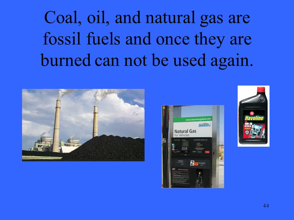 44 Coal, oil, and natural gas are fossil fuels and once they are burned can not be used again.