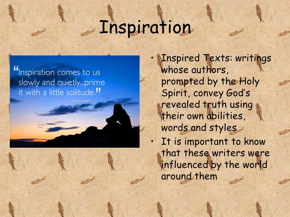 Inspiration Inspired Texts: writings whose authors, prompted by the Holy Spirit, convey God’s revealed truth using their own abilities, words and styles It is important to know that these writers were influenced by the world around them
