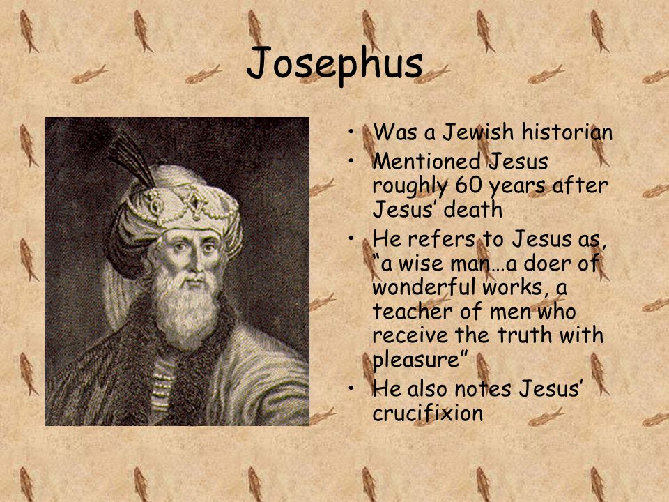Josephus Was a Jewish historian Mentioned Jesus roughly 60 years after Jesus’ death He refers to Jesus as, a wise man…a doer of wonderful works, a teacher of men who receive the truth with pleasure He also notes Jesus’ crucifixion