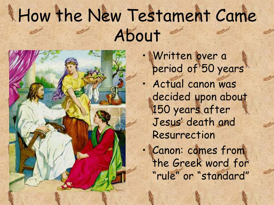 How the New Testament Came About Written over a period of 50 years Actual canon was decided upon about 150 years after Jesus’ death and Resurrection Canon: comes from the Greek word for rule or standard