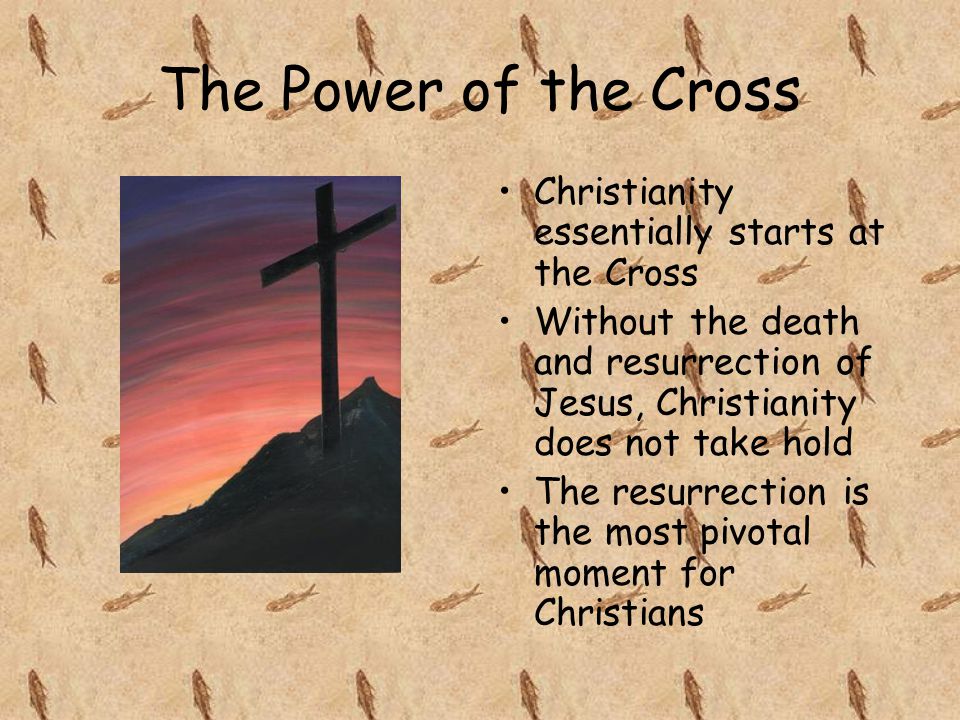 The Power of the Cross Christianity essentially starts at the Cross Without the death and resurrection of Jesus, Christianity does not take hold The resurrection is the most pivotal moment for Christians