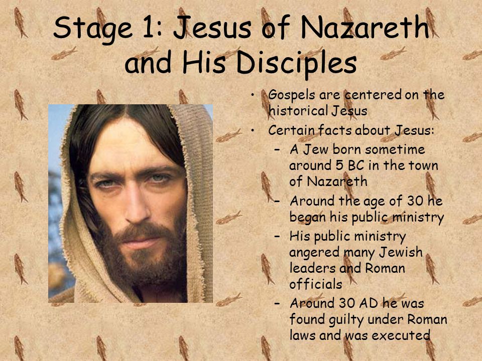 Stage 1: Jesus of Nazareth and His Disciples Gospels are centered on the historical Jesus Certain facts about Jesus: –A Jew born sometime around 5 BC in the town of Nazareth –Around the age of 30 he began his public ministry –His public ministry angered many Jewish leaders and Roman officials –Around 30 AD he was found guilty under Roman laws and was executed
