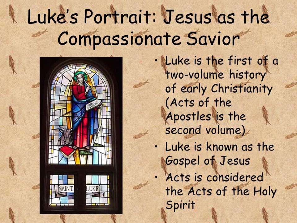 Luke’s Portrait: Jesus as the Compassionate Savior Luke is the first of a two-volume history of early Christianity (Acts of the Apostles is the second volume) Luke is known as the Gospel of Jesus Acts is considered the Acts of the Holy Spirit