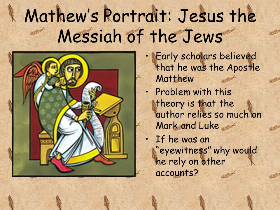 Mathew’s Portrait: Jesus the Messiah of the Jews Early scholars believed that he was the Apostle Matthew Problem with this theory is that the author relies so much on Mark and Luke If he was an eyewitness why would he rely on other accounts