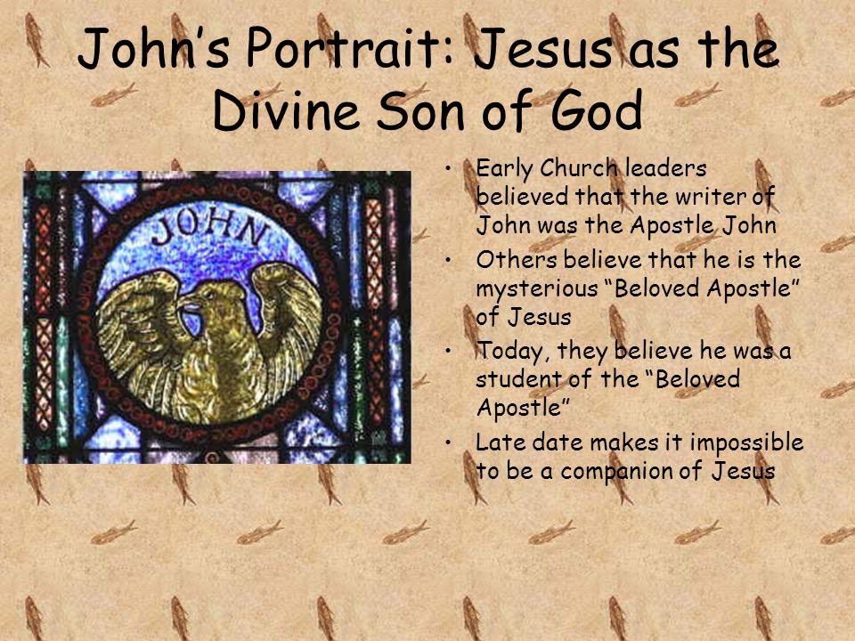John’s Portrait: Jesus as the Divine Son of God Early Church leaders believed that the writer of John was the Apostle John Others believe that he is the mysterious Beloved Apostle of Jesus Today, they believe he was a student of the Beloved Apostle Late date makes it impossible to be a companion of Jesus