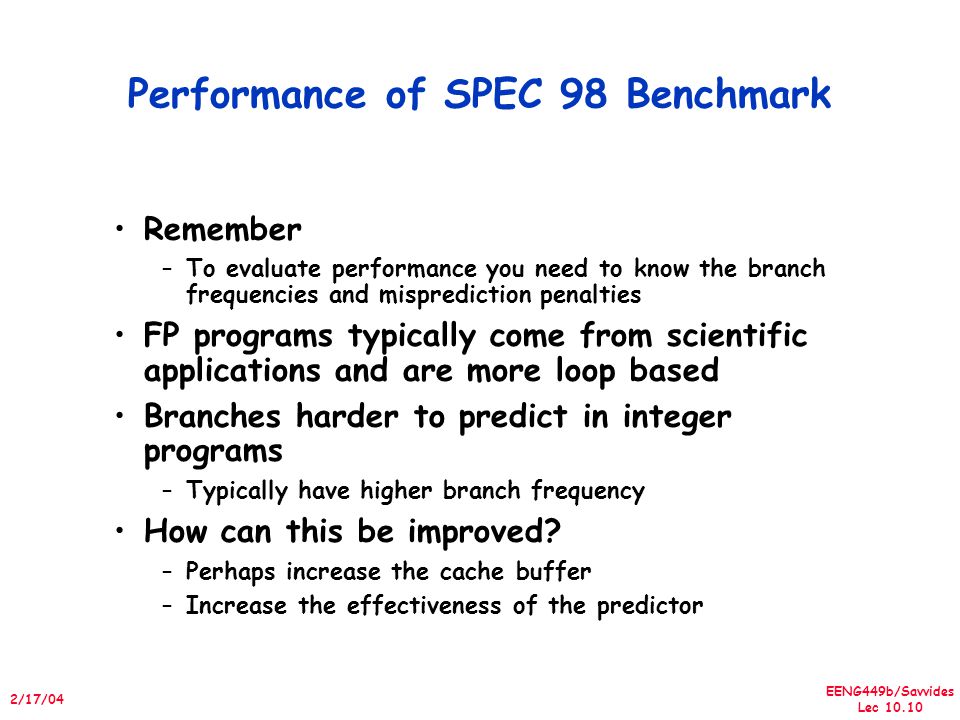 EENG449b/Savvides Lec /17/04 Performance of SPEC 98 Benchmark Remember –To evaluate performance you need to know the branch frequencies and misprediction penalties FP programs typically come from scientific applications and are more loop based Branches harder to predict in integer programs –Typically have higher branch frequency How can this be improved.
