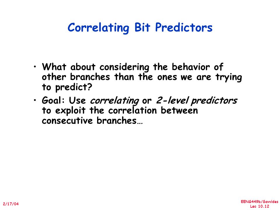 EENG449b/Savvides Lec /17/04 Correlating Bit Predictors What about considering the behavior of other branches than the ones we are trying to predict.