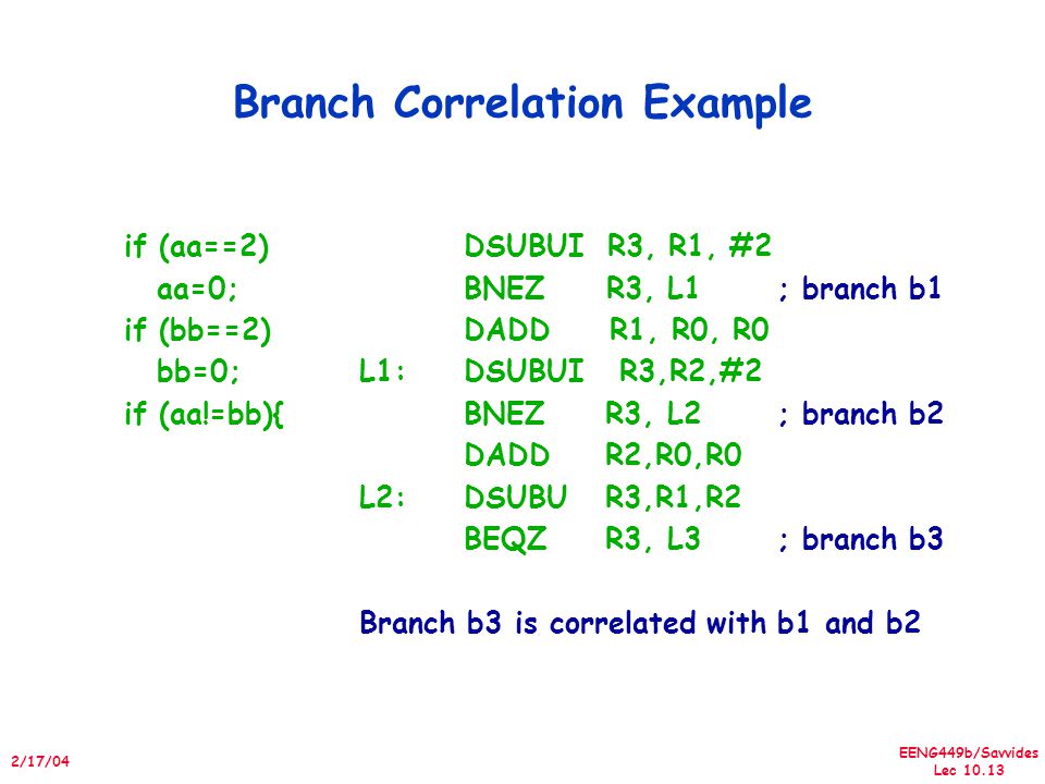 EENG449b/Savvides Lec /17/04 Branch Correlation Example if (aa==2) aa=0; if (bb==2) bb=0; if (aa!=bb){ DSUBUI R3, R1, #2 BNEZ R3, L1; branch b1 DADD R1, R0, R0 L1:DSUBUI R3,R2,#2 BNEZ R3, L2; branch b2 DADD R2,R0,R0 L2:DSUBU R3,R1,R2 BEQZ R3, L3; branch b3 Branch b3 is correlated with b1 and b2