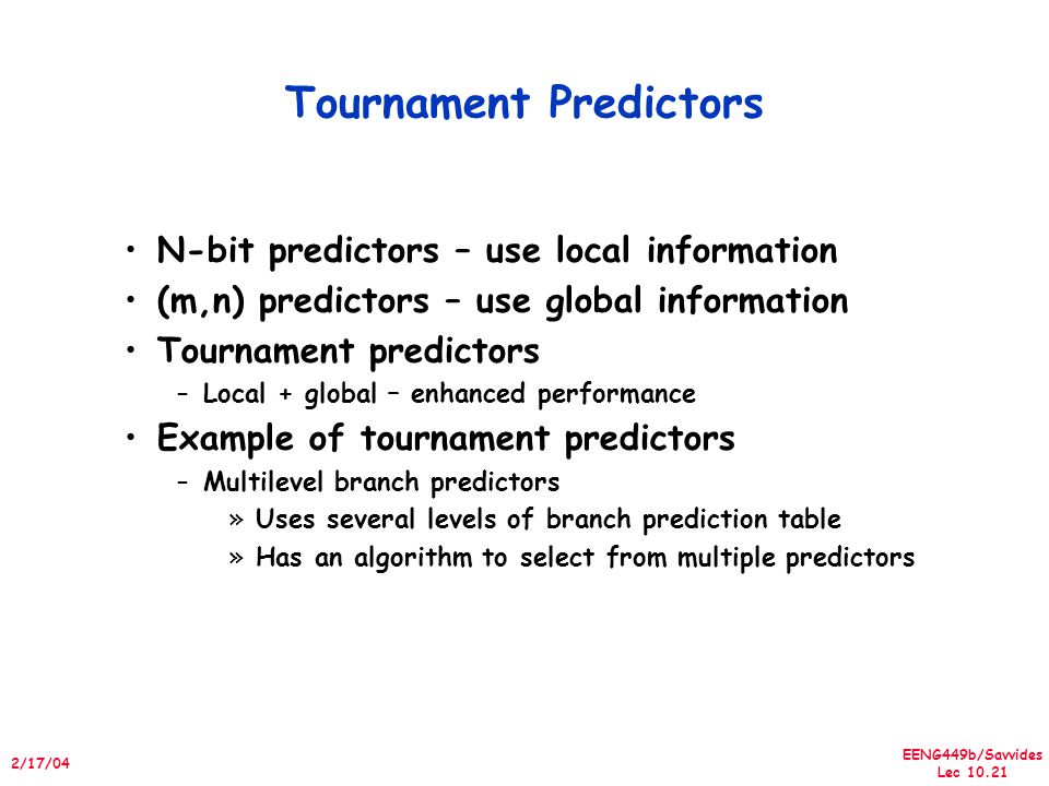 EENG449b/Savvides Lec /17/04 Tournament Predictors N-bit predictors – use local information (m,n) predictors – use global information Tournament predictors –Local + global – enhanced performance Example of tournament predictors –Multilevel branch predictors »Uses several levels of branch prediction table »Has an algorithm to select from multiple predictors
