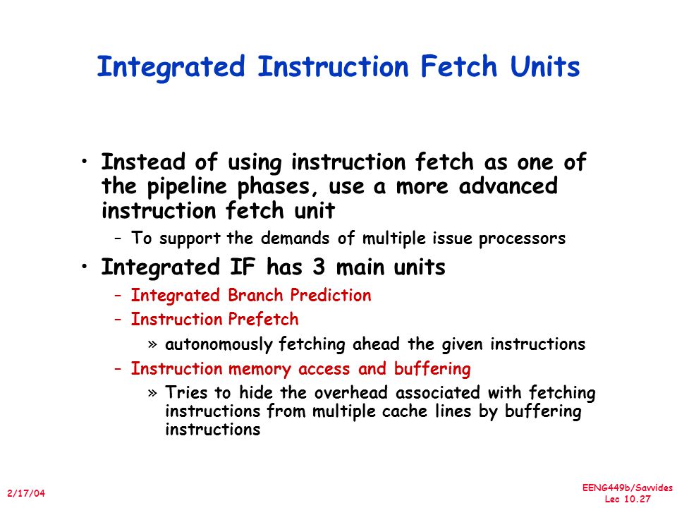 EENG449b/Savvides Lec /17/04 Integrated Instruction Fetch Units Instead of using instruction fetch as one of the pipeline phases, use a more advanced instruction fetch unit –To support the demands of multiple issue processors Integrated IF has 3 main units –Integrated Branch Prediction –Instruction Prefetch »autonomously fetching ahead the given instructions –Instruction memory access and buffering »Tries to hide the overhead associated with fetching instructions from multiple cache lines by buffering instructions