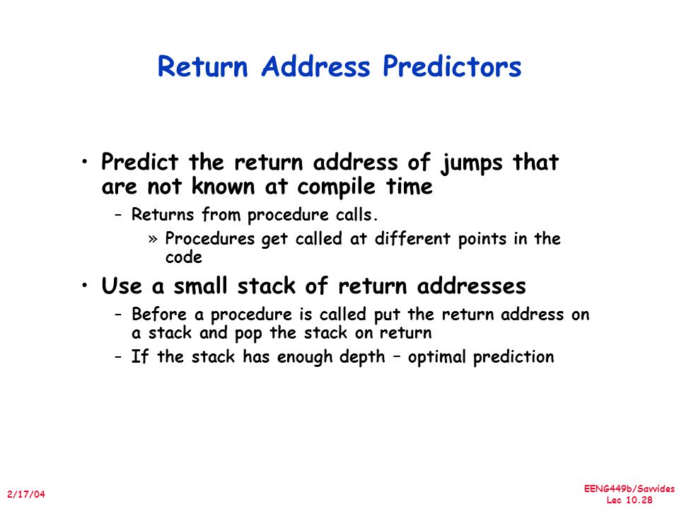 EENG449b/Savvides Lec /17/04 Return Address Predictors Predict the return address of jumps that are not known at compile time –Returns from procedure calls.