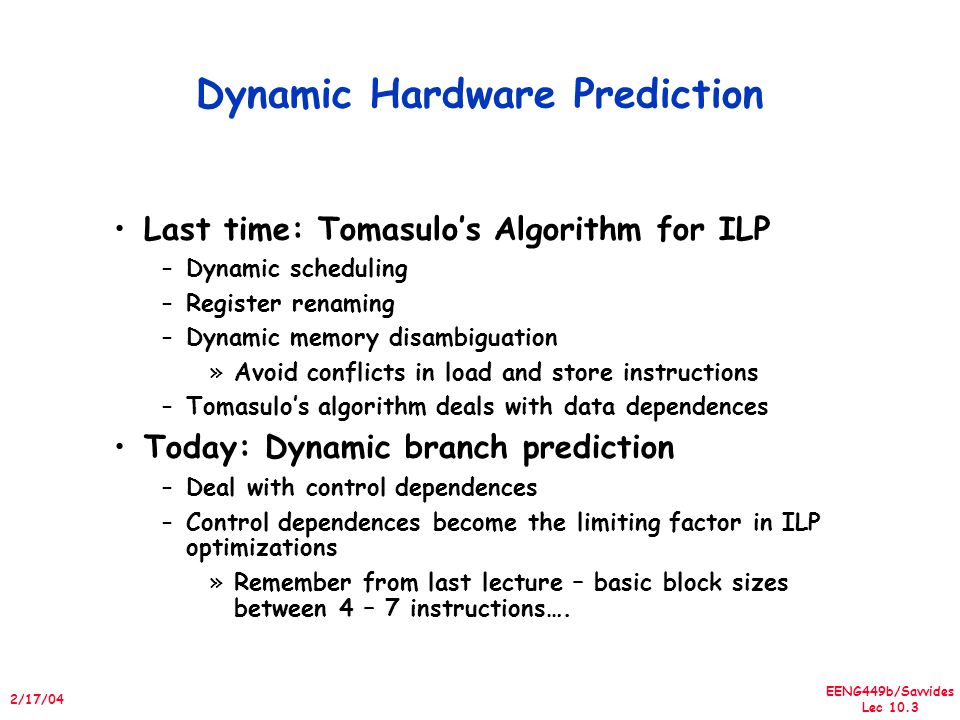 EENG449b/Savvides Lec /17/04 Dynamic Hardware Prediction Last time: Tomasulo’s Algorithm for ILP –Dynamic scheduling –Register renaming –Dynamic memory disambiguation »Avoid conflicts in load and store instructions –Tomasulo’s algorithm deals with data dependences Today: Dynamic branch prediction –Deal with control dependences –Control dependences become the limiting factor in ILP optimizations »Remember from last lecture – basic block sizes between 4 – 7 instructions….