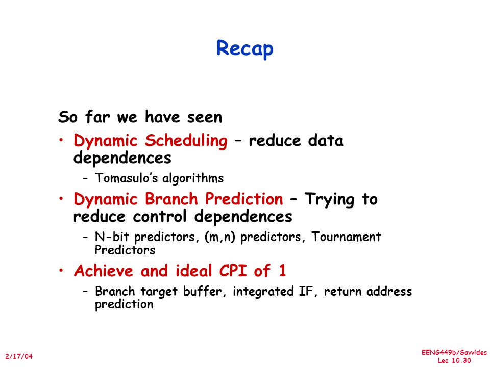 EENG449b/Savvides Lec /17/04 Recap So far we have seen Dynamic Scheduling – reduce data dependences –Tomasulo’s algorithms Dynamic Branch Prediction – Trying to reduce control dependences –N-bit predictors, (m,n) predictors, Tournament Predictors Achieve and ideal CPI of 1 –Branch target buffer, integrated IF, return address prediction