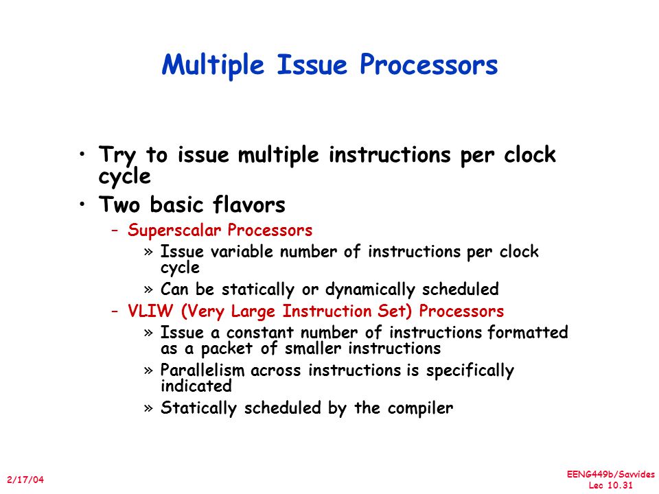 EENG449b/Savvides Lec /17/04 Multiple Issue Processors Try to issue multiple instructions per clock cycle Two basic flavors –Superscalar Processors »Issue variable number of instructions per clock cycle »Can be statically or dynamically scheduled –VLIW (Very Large Instruction Set) Processors »Issue a constant number of instructions formatted as a packet of smaller instructions »Parallelism across instructions is specifically indicated »Statically scheduled by the compiler