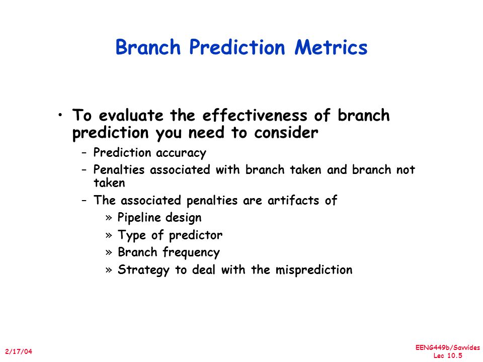 EENG449b/Savvides Lec /17/04 Branch Prediction Metrics To evaluate the effectiveness of branch prediction you need to consider –Prediction accuracy –Penalties associated with branch taken and branch not taken –The associated penalties are artifacts of »Pipeline design »Type of predictor »Branch frequency »Strategy to deal with the misprediction