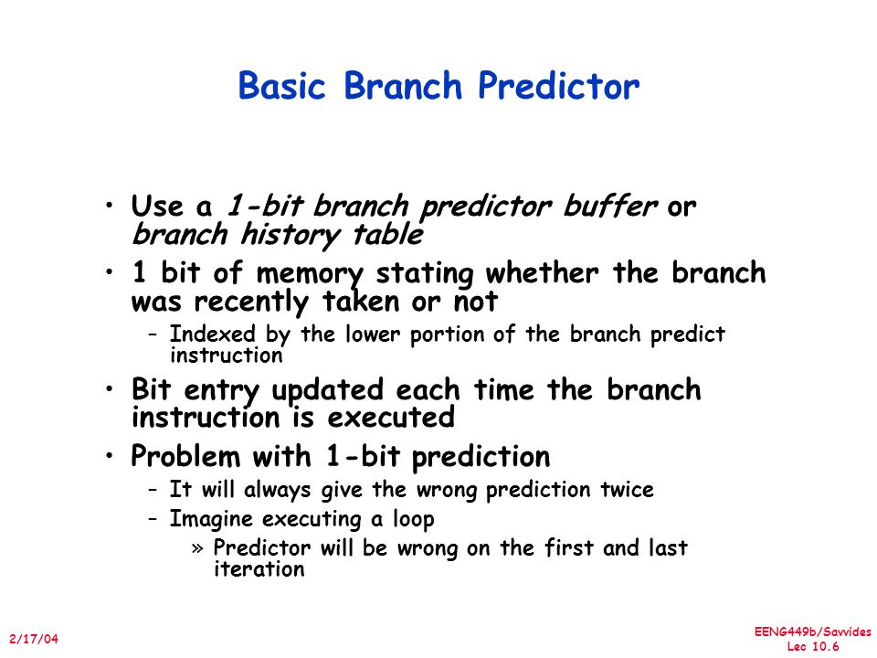 EENG449b/Savvides Lec /17/04 Basic Branch Predictor Use a 1-bit branch predictor buffer or branch history table 1 bit of memory stating whether the branch was recently taken or not –Indexed by the lower portion of the branch predict instruction Bit entry updated each time the branch instruction is executed Problem with 1-bit prediction –It will always give the wrong prediction twice –Imagine executing a loop »Predictor will be wrong on the first and last iteration