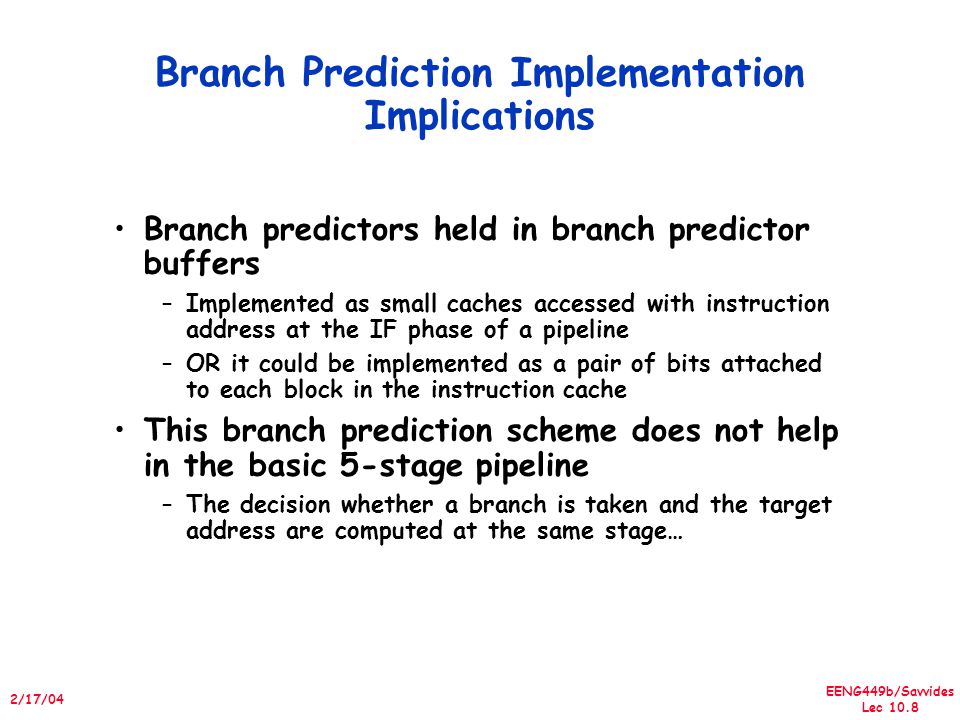 EENG449b/Savvides Lec /17/04 Branch Prediction Implementation Implications Branch predictors held in branch predictor buffers –Implemented as small caches accessed with instruction address at the IF phase of a pipeline –OR it could be implemented as a pair of bits attached to each block in the instruction cache This branch prediction scheme does not help in the basic 5-stage pipeline –The decision whether a branch is taken and the target address are computed at the same stage…