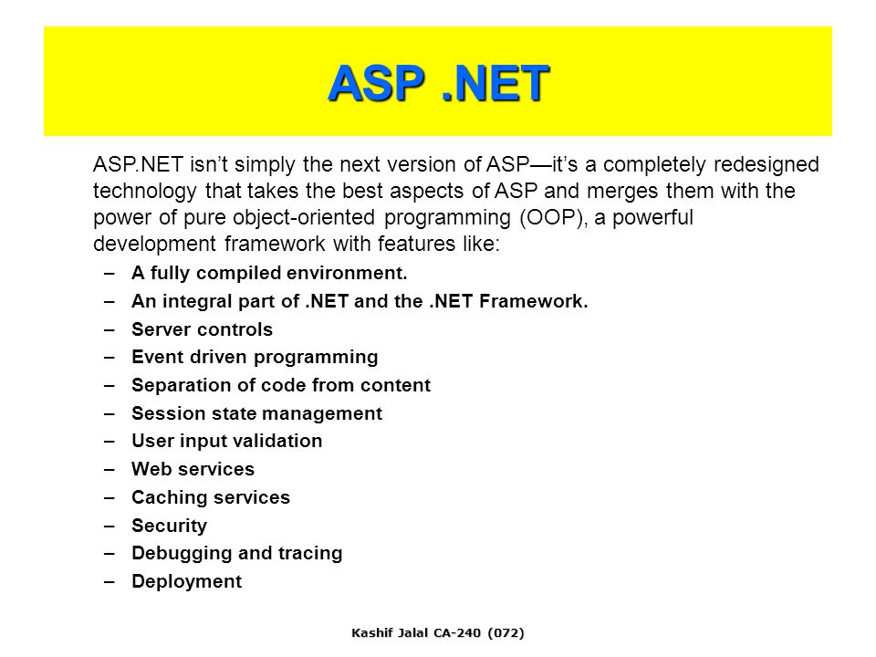 Kashif Jalal CA-240 (072) ASP.NET ASP.NET isn’t simply the next version of ASP—it’s a completely redesigned technology that takes the best aspects of ASP and merges them with the power of pure object-oriented programming (OOP), a powerful development framework with features like: –A fully compiled environment.