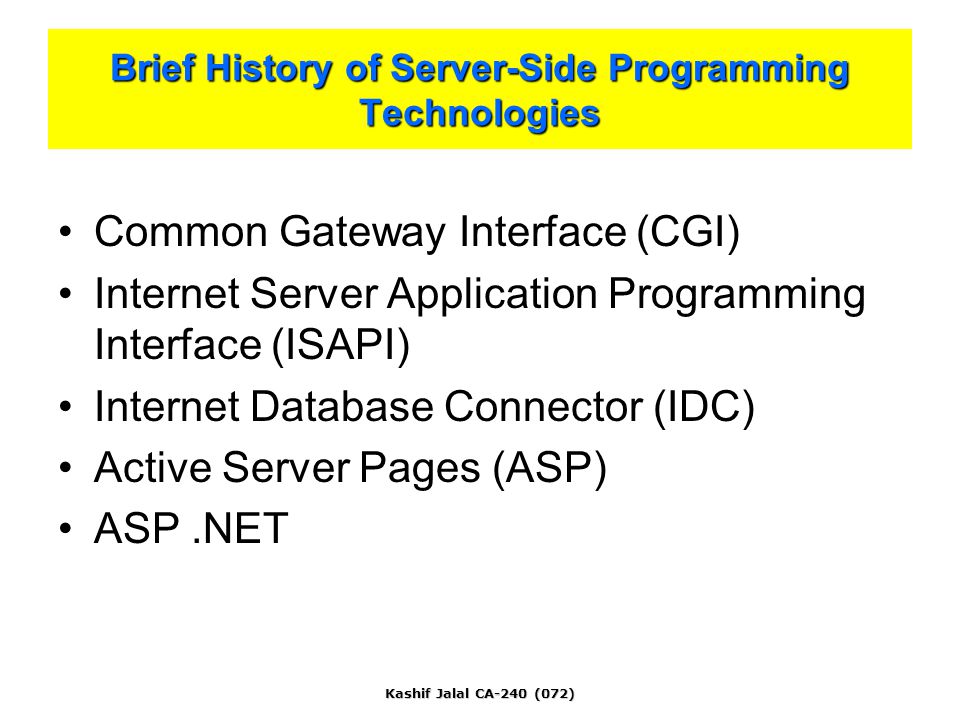 Kashif Jalal CA-240 (072) Common Gateway Interface (CGI) Internet Server Application Programming Interface (ISAPI) Internet Database Connector (IDC) Active Server Pages (ASP) ASP.NET Brief History of Server-Side Programming Technologies