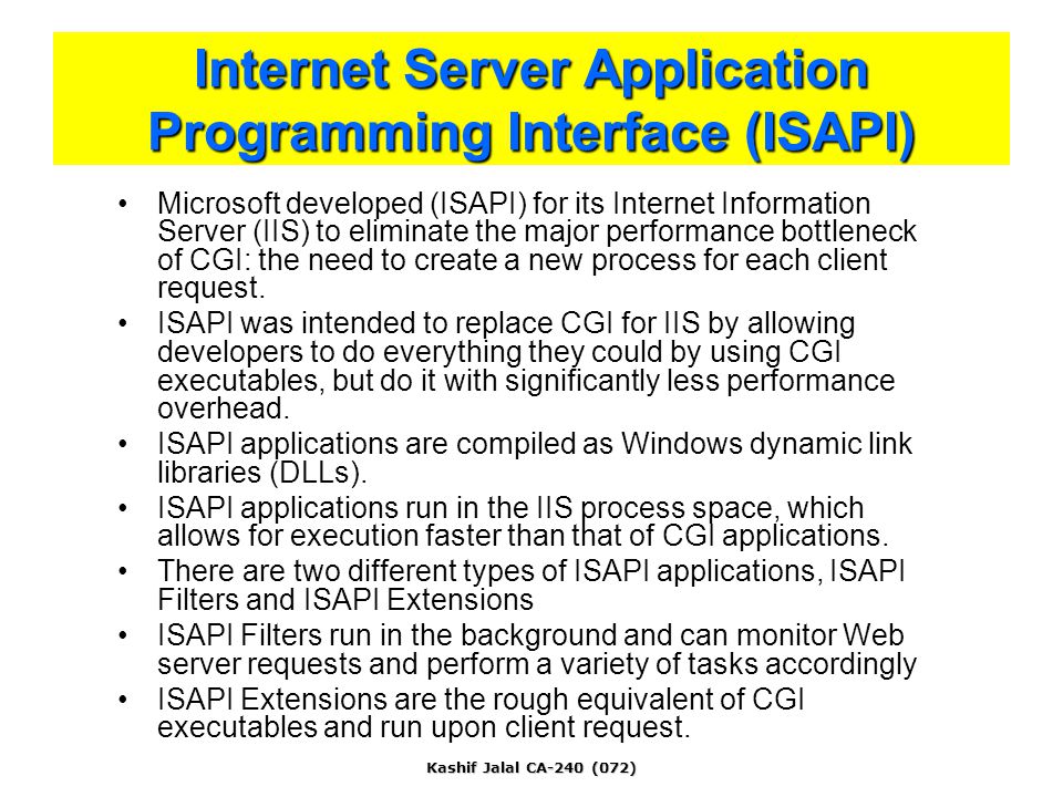 Kashif Jalal CA-240 (072) Internet Server Application Programming Interface (ISAPI) Microsoft developed (ISAPI) for its Internet Information Server (IIS) to eliminate the major performance bottleneck of CGI: the need to create a new process for each client request.