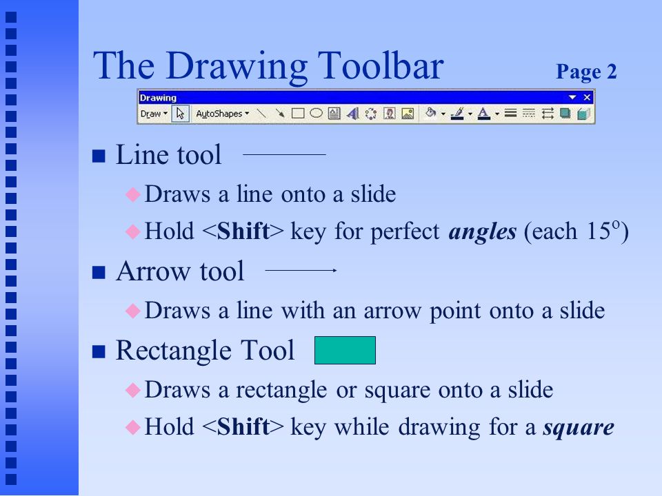 The Drawing Toolbar Page 1 n Draw menu is first object on the toolbar n Selection tool u Returns the mouse pointer to arrow (selection tool) if you change your mind about using a selected drawing element n AutoShapes u Displays the AutoShapes menu of several ready-made shapes