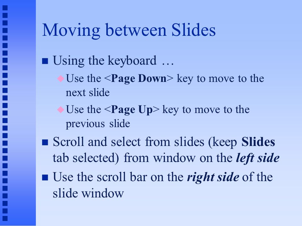 Text Slides and the Bulleted List n Automatically inserts bullet in front of new statement when key is pressed n Levels of indentation: u key increases indent one level to the right u + keys decreases indent one level to the left n Bullets may be edited from Format menu Title Slide Decrease/Increase Indent