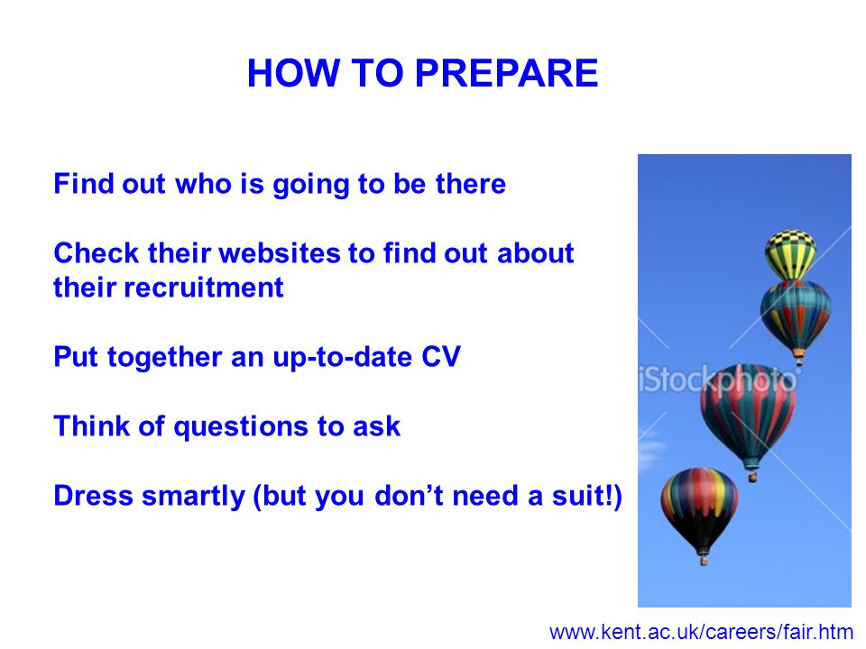 HOW TO PREPARE Find out who is going to be there Check their websites to find out about their recruitment Put together an up-to-date CV Think of questions to ask Dress smartly (but you don’t need a suit!)