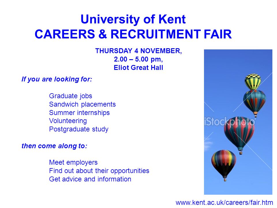 University of Kent CAREERS & RECRUITMENT FAIR THURSDAY 4 NOVEMBER, 2.00 – 5.00 pm, Eliot Great Hall If you are looking for: Graduate jobs Sandwich placements Summer internships Volunteering Postgraduate study then come along to: Meet employers Find out about their opportunities Get advice and information