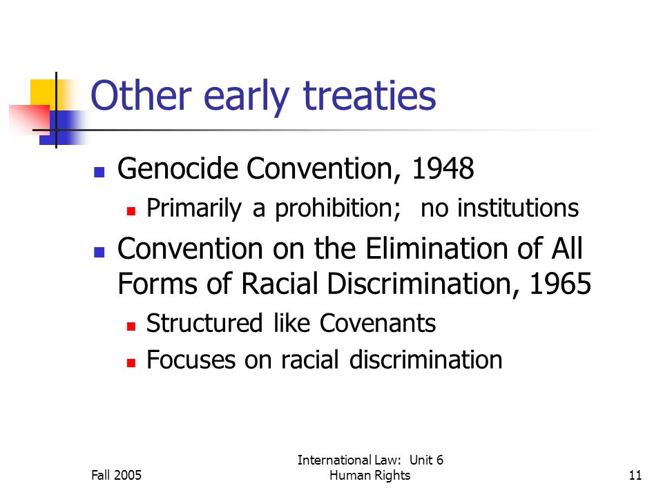 Fall 2005 International Law: Unit 6 Human Rights11 Other early treaties Genocide Convention, 1948 Primarily a prohibition; no institutions Convention on the Elimination of All Forms of Racial Discrimination, 1965 Structured like Covenants Focuses on racial discrimination