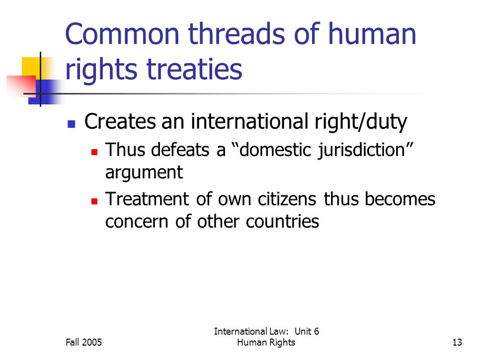 Fall 2005 International Law: Unit 6 Human Rights13 Common threads of human rights treaties Creates an international right/duty Thus defeats a domestic jurisdiction argument Treatment of own citizens thus becomes concern of other countries