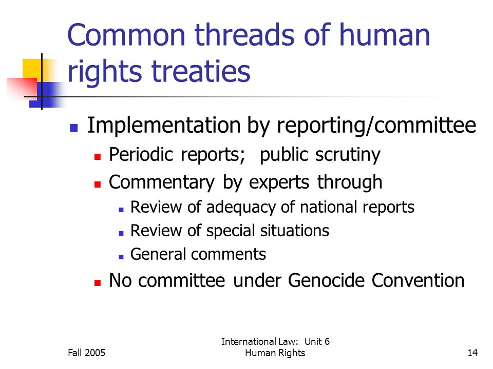 Fall 2005 International Law: Unit 6 Human Rights14 Common threads of human rights treaties Implementation by reporting/committee Periodic reports; public scrutiny Commentary by experts through Review of adequacy of national reports Review of special situations General comments No committee under Genocide Convention